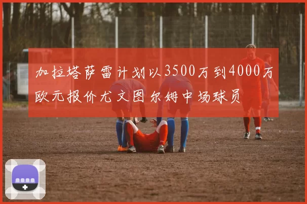 加拉塔萨雷计划以3500万到4000万欧元报价尤文图尔姆中场球员