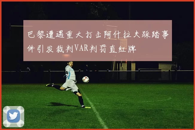巴黎遭遇重大打击阿什拉夫踩踏事件引发裁判VAR判罚直红牌