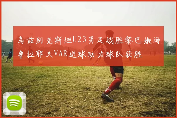 乌兹别克斯坦U23男足战胜黎巴嫩海鲁拉耶夫VAR进球助力球队获胜