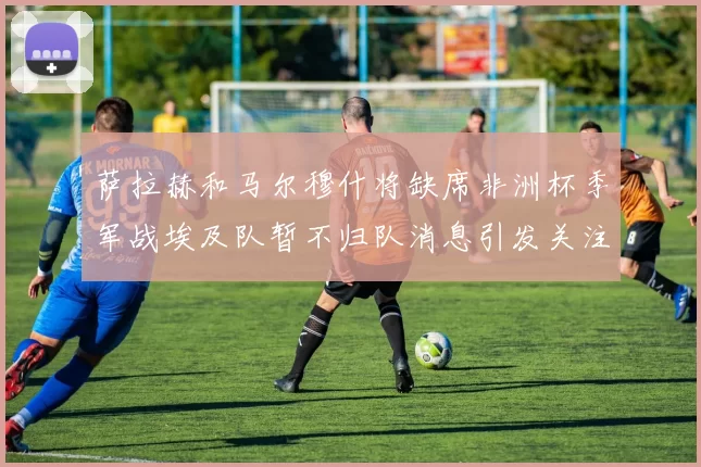 萨拉赫和马尔穆什将缺席非洲杯季军战埃及队暂不归队消息引发关注