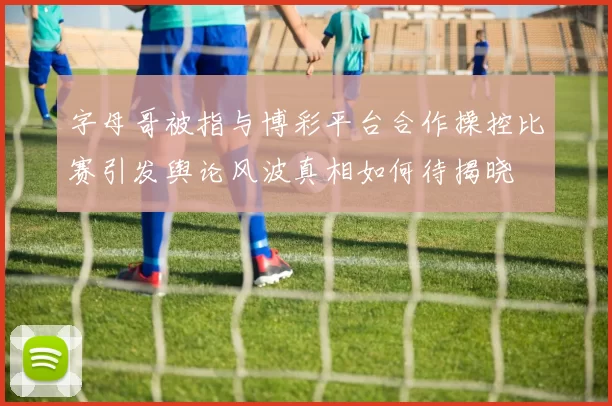 字母哥被指与博彩平台合作操控比赛引发舆论风波真相如何待揭晓