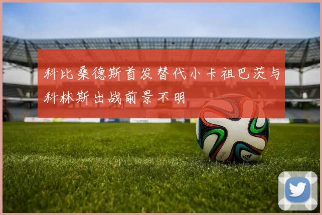 科比桑德斯首发替代小卡祖巴茨与科林斯出战前景不明