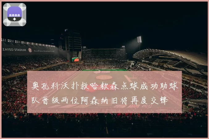 奥孔科沃扑救哈钦森点球成功助球队晋级两位阿森纳旧将再度交锋