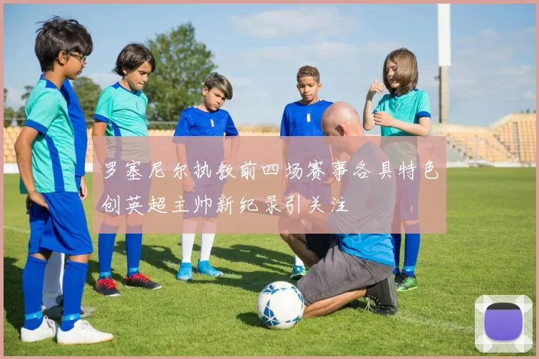 罗塞尼尔执教前四场赛事各具特色创英超主帅新纪录引关注
