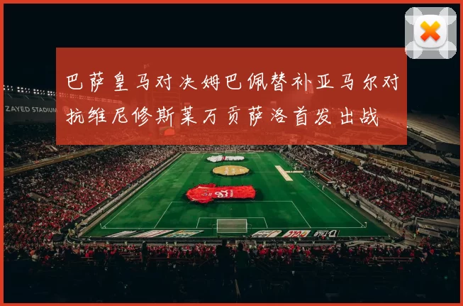 巴萨皇马对决姆巴佩替补亚马尔对抗维尼修斯莱万贡萨洛首发出战