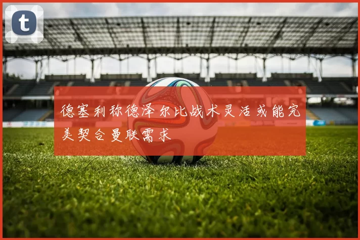 德塞利称德泽尔比战术灵活或能完美契合曼联需求