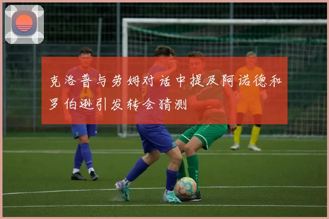 克洛普与劳姆对话中提及阿诺德和罗伯逊引发转会猜测