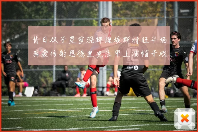 昔日双子星重现辉煌埃斯特旺半场奔袭传射恩德里克法甲上演帽子戏法
